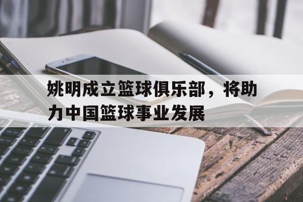 关于姚明成立篮球俱乐部,将助力中国篮球事业发展的信息 关于姚明成立篮球俱乐部,将助力中国篮球事业发展的信息