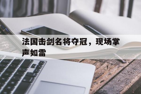 法国击剑名将夺冠,现场掌声如雷的简单介绍 法国击剑名将夺冠,现场掌声如雷的简单介绍